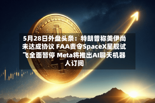 5月28日外盘头条：特朗普称美伊尚未达成协议 FAA责令SpaceX星舰试飞全面暂停 Meta将推出AI聊天机器人订阅-第2张图片