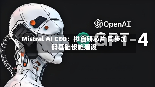 Mistral AI CEO:拟自研芯片 同步加码基础设施建设-第2张图片