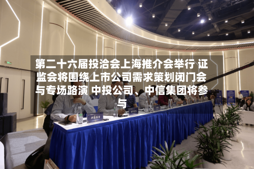 第二十六届投洽会上海推介会举行 证监会将围绕上市公司需求策划闭门会与专场路演 中投公司、中信集团将参与-第3张图片