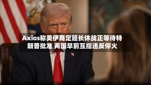 Axios称美伊商定延长休战正等待特朗普批准 两国早前互指违反停火