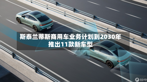 斯泰兰蒂斯商用车业务计划到2030年推出11款新车型