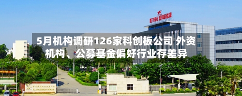 5月机构调研126家科创板公司 外资机构	、公募基金偏好行业存差异-第3张图片