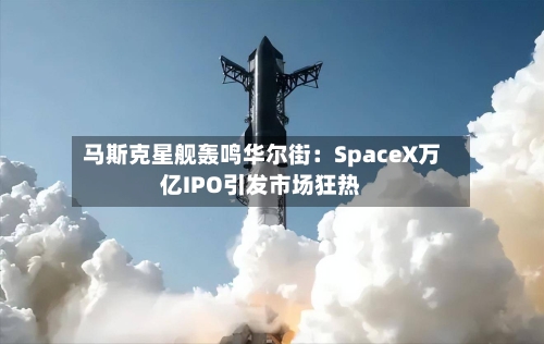 马斯克星舰轰鸣华尔街：SpaceX万亿IPO引发市场狂热-第2张图片
