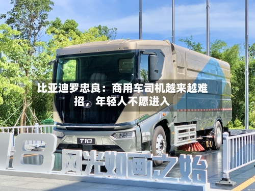 比亚迪罗忠良：商用车司机越来越难招，年轻人不愿进入-第3张图片