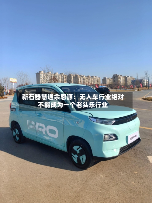 新石器慧通余恩源：无人车行业绝对不能成为一个老头乐行业-第2张图片