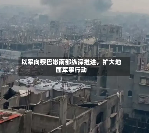 以军向黎巴嫩南部纵深推进，扩大地面军事行动