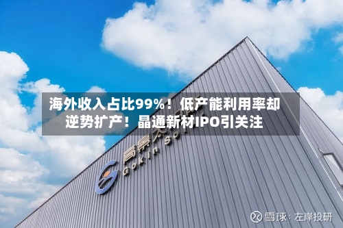 海外收入占比99%！低产能利用率却逆势扩产！晶通新材IPO引关注