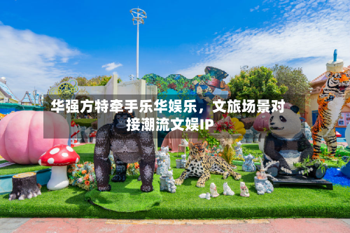 华强方特牵手乐华娱乐，文旅场景对接潮流文娱IP