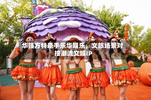 华强方特牵手乐华娱乐，文旅场景对接潮流文娱IP-第2张图片