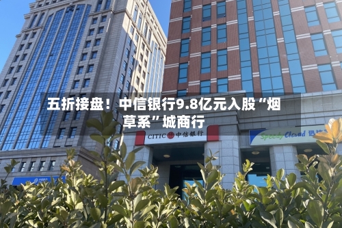五折接盘！中信银行9.8亿元入股“烟草系”城商行-第2张图片